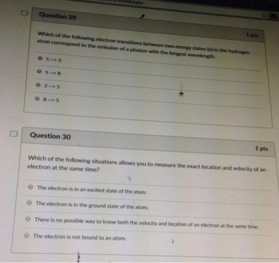 D Question 29 1 pts Which of the following electron transitions between two energy states (n) in the hydrogen atom correspond to the emission of a photon with the longest wavelength. 5*8 2-5 8-5 D Question 30 1 pts Which of the following situations allows you to measure the exact location and velocity of an electron at the same time? The electron is in an excited state of the atom. O The electron is in the ground state of the atom. O There is no possible way to know both the velocity and location of an electron at the same time. O The electron is not bound to an atom.
