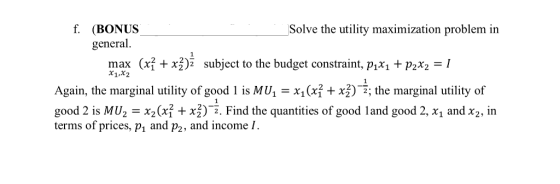 f. (BONUS Solve the utility maximization problem in general (xỈ + subject to the budget constraint, pM + pr,-I max 2 x1,x2 Again, the marginal utility of good i is MU,-X1ới +均一; the marginal utility of good 2 is MU,-X2(xf + xj)--. Find the quantities of good i and good 2, x1 and X2, in terms of prices, p, and p2, and income I.