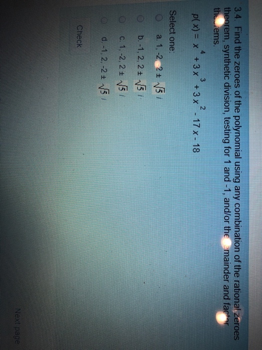 3.4. Find the zeroes of the polynomial using any combination of the rational zeroes theorem, synthetic division, testing for 1 and -1, and/or the mainder and far 0 3 2 ems p(x)=x +3x +3x -17x-18 Select one: b.-1, 2, 2 ±N51 Check