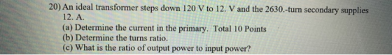 20) An ideal transformer steps down 120 V to 12. V and the 2630.-turn secondary supplies 12. A. (a) Determine the current in