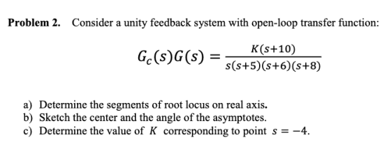 Problem 2 Consider a unity feedback system with open-loop transfer function: K(s+10) s(s+5) (s+6) (s+8) a) Determine the segm