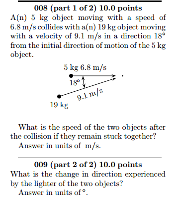 008 (part 1 of 2) 10.0 points A(n) 5 kg object moving with a speed of 6.8 m/s collides with a(n) 19kg object moving with a velocity of 9.1 m/s in a direction 18° from the initial direction of motion of the 5 kg object. 5 kg 6.8 m/s 9.1 mi 19 kg What is the speed of the two objects after the collision if they remain stuck together? Answer in units of m/s. 009 (part 2 of 2) 10.0 points What is the change in direction experienced by the lighter of the two objects? Answer in units of