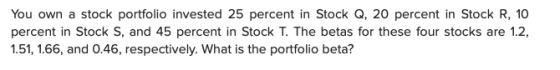 You own a stock portfolio invested 25 percent in Stock Q, 20 percent in Stock R, 10 percent in Stock S, and 45 percent in Sto