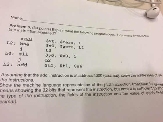 Name: Problem 6. (30 points) Explain what the following program does. How many times is the bne instruction executed? addi svo, $zero 1 L2 bne. svo, $zero L4 L3 L4 sll $v0, $v0, 1. L2 L3 add $t1, $t1, $s6 Assuming that the addi instruction is at address 4000 (decimal), show the addressesof all the instructions. Show the machine language representation of the j L2 instruction (machine languag means showing the 32 bits that represent the instruction, but here it is sufficient to sho he type of the instruction, the fields of the instruction and the value of each field ecimal).