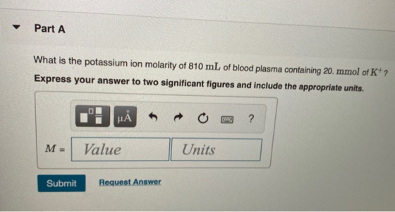Part A What is the potassium ion molarity of 810 mL of blood plasma containing 20. mmol of K+ ? Express your answer to two si
