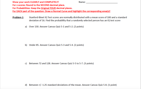 Show your work CLEARLY and COMPLETELY! For z-scores: Round to the SECOND decimal place. For Probabilities: Keep the Original FOUR decimal places. For EACH part of the question: Draw a Normal Curve and highlight the corresponding area(s)! Name: Problem 1 Stanford-Binet lQ Test scores are normally distributed with a mean score of 100 and a standard deviation of 16. Find the probability that a randomly selected person has an IQ test score a) Over 130. Answer Canvas Quiz 5-1 and 5-2. (2 points) b) Under 85. Answer Canvas Quiz 5-3 and 5-4. (2 points) c) Between 72 and 128. Answer Canvas Quiz 5-5 to 5-7. (3 points) d) Between+1.25 standard deviations of the mean. Answer Canvas Quiz 5-8. (1 point)