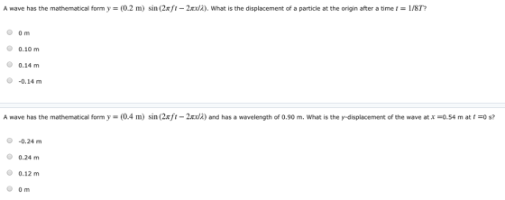 A wave has the mathematical form y = (0.2 m) sin (2nft-2πχ/2), what is the displacement of a particle at the origin after a time 1 = 1/8T? O om O 0.10 nm O 0.14 m O -0.14 m 2nca) and has a wavelength of 0.90 m. what is the y-displacement of the wave at x =0.54 m at t =0 s? A wave has the mathematical form y = (0.4 m) sn (2π t -0.24 m O 0.24 m 0 0.12 m O om