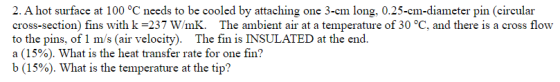 2. A hot surface at 100 °C needs to be cooled by attaching one 3-cm long, 0.25-cm-diameter pin (circular cross-section) fins