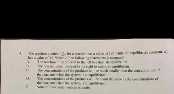 4. The reaction quotient, e, for a reaction has a value of 195 while the equilibrium constant, Ac, has a value of 75. Which o