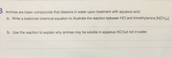 Amines are basic compounds that dissolve in water upon treatment with aqueous acid. a. Write a balanced chemical equation to illustrate the reaction between HCI and trimethylamine IN(CHalal. b. Use the reaction to explain why amines may be soluble in aqueous HCI but not in water