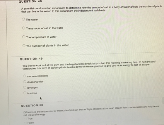 QUESTION 48 A scientist conducted an experiment to determine how the amount of salt in a body of water affects the number of plants that can live in the water. In this experiment the independent variable is O The water O The amount of salt in the water O The temperature of water O The number of plants in the water QUESTION 49 You like to work out at the gym and the bagel and lax breakfast you had this morning is wearing thin.. In humans and vertebrates this form of carbohydrate breaks down to release glucose to give you more energy to last till supper monosaccharides O disaccharides O glyocgen fructose QUESTION 50 concentration and requires a is the movement of molecules from an area of high concentration to an area of low net input of energy. True False