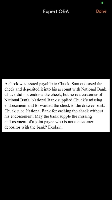 Expert Q&A Done A check was issued payable to Chuck. Sam endorsed the check and deposited it into his account with National Bank. Chuck did not endorse the check, but he is a customer of National Bank. National Bank supplied Chucks missing endorsement and forwarded the check to the drawee bank. Chuck sued National Bank for cashing the check without his endorsement. May the bank supple the missing endorsement of a joint payee who is not a customer depositor with the bank? Explain.