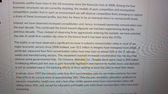 Economic profits have risen in the US economy since economic structures we are currently studying, the models of pure competition and monopolistic competition predict that in such an environment we will observe competitive firms emerging to capture a share of these increased profits, but then for there to be an eventual return to normal profit levels. the financial crisis of 2008. Among the four Instead, we have observed increased consoli the past decade. This continued the trend toward oligopoly we had been experiencing during the previous decade. Thus, instead of observing firms aggressively entering the markets, we have watched the rate of small-firm creation dip close to the lowest level it has been since the 1970s. idation and, hence, increased ownership concentration over The reality is we have observed a signifcant increase in industry concentration ratios in most of our major economic sectors since 2008 (indeed, over $12 trillion in mergers have transpired since 2008). In particular, measured four-firm concentration ratios have now risen to almost 50% in the IT, telecom, media and manufacturing sectors. This movement towards increased concentration has not occurred without some governmental help. For instance, Alphabet li.e., Googlel alone spent close to $20 million in lobbying efforts just last year to gain favorable legislation and improve its market share; and Alphabet is not an isolated case in the lobbying efforts of firms seeking to bend the rules to meet their needs. In whole, since 1997 the industry-wide four-firm concentration ratio for our entire economy has risen from 25% to its current mark of approximately 33%. Only the arts, recreation, education, professional services, hospitality, health care, and a few other similar service areas have concentration ratios still sitting below 20%; and, except for education and health care, even these concentration ratios have been increasing.