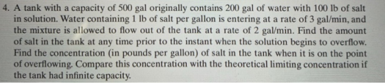 4. A tank with a capacity of 500 gal originally contains 200 gal of water with 100 lb of salt in solution. Water containing 1