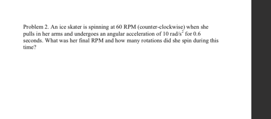 Problem 2. An ice skater is spinning at 60 RPM (counter-clockwise) when she pulls in her arms and undergoes an angular accele