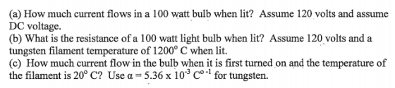 (a) How much current flows in a 100 watt bulb when lit? Assume 120 volts and assume DC voltage. (b) What is the resistance of a 100 watt light bulb when lit? Assume 120 volts and a tungsten filament temperature of 1200° C when lit. (c) How much current flow in the bulb when it is first turned on and the temperature of the filament is 20° C? Use α-5.36 x 10-3 Co.1 for tungsten.
