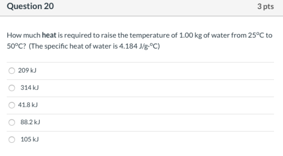 Question 20 3 pts How much heat is required to raise the temperature of 1.00 kg of water from 25°C to 50°C? (The specific hea