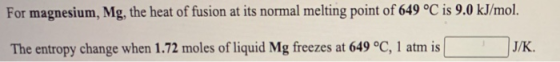 For magnesium, Mg, the heat of fusion at its normal melting point of 649 °C is 9.0 kJ/mol. The entropy change when 1.72 moles