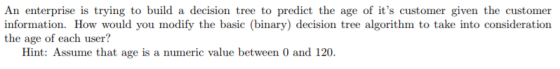 An enterprise is trying to build a decision tree to predict the age of its customer given the customer information. How would you modify the basic (binary) decision tree algorithm to take into consideration the age of each user? Hint: Assume that age is a numeric value between 0 and 120.