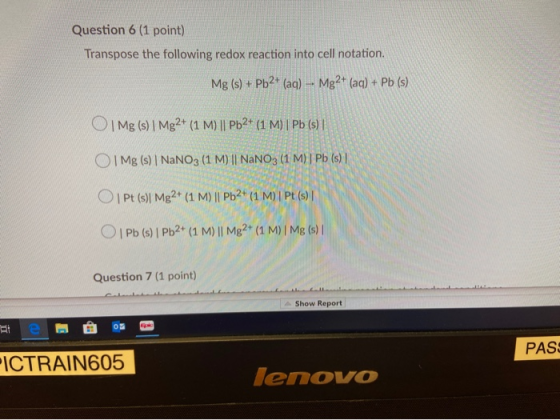 Question 6 (1 point) Transpose the following redox reaction into cell notation. Mg (s) + Pb2+ (aq) -- Mg2+ (aq) + Pb (s) O1 M