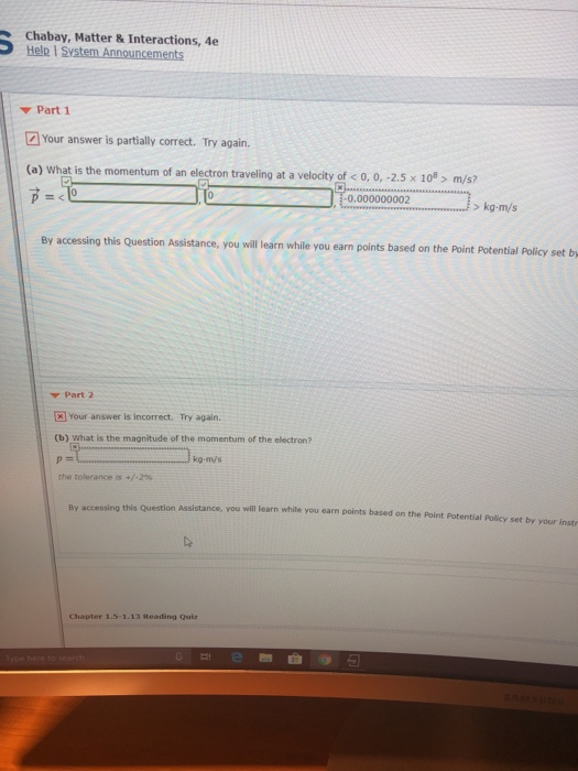 Chabay, Matter & Interactions, 4e Help I S Part 1 Your answer is partially correct. Try again. (a) What is the momentum of an electron traveling at a velocity of < 0, 0, -2.5x 10> m/s? 0.000000002 >kg-m/s g this Question Assistance, you will learn while you earn points based on the Point Potential Policy set b ▼ Part2 Your answer is incorrect. Try agair (b) What is the magnitude of the momentum of the electron? kg-mýs the tolerance +/-2% Assistance, you will learn while you earn points based on the Point Potential Policy set by your inst y accessing this Question you Chapter 1.5-1.13 Reading Qui