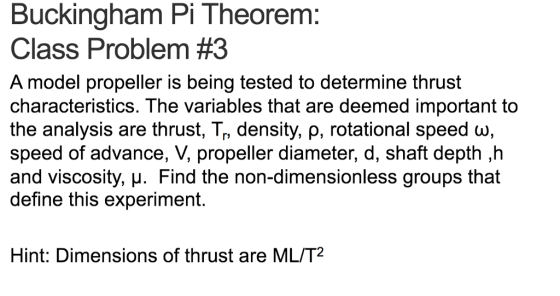 Buckingham Pi Theorem Class Problem #3 A model propeller is being tested to determine thrust characteristics. The variables that are deemed important to the analysis are thrust, T, density, ρ, rotational speed ω, speed of advance, V, propeller diameter, d, shaft depth ,h and viscosity, H. Find the non-dimensionless groups that define this experiment. Hint: Dimensions of thrust are ML/T2