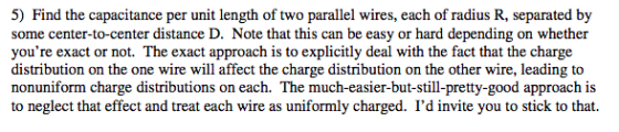 5) Find the capacitance per unit length of two parallel wires, each of radius R, separated by some center-to-center distance D. Note that this can be easy or hard depending on whether youre exact or not. The exact approach is to explicitly deal with the fact that the charge distribution on the one wire will affect the charge distribution on the other wire, leading to nonuniform charge distributions on each. The much-easier-but-still-pretty-good approach is to neglect that effect and treat each wire as uniformly charged. Id invite you to stick to that.