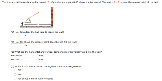 You throw a ball towards a wall at speed 18 m/s and at an angle 40.0° above the horizontal. The wall is 21.8 m from the release point of the bal bn (a) How long does the ball take to reach the wall? (b) How far above the release point does the ball hit the wall? (c) What are the horizontal and vertical components of its velocity as it hits the wall? horizontal vertical m/s m/s (d) When it hits, has it passed the highest point on its trajectory? Yes No not enough information to decide