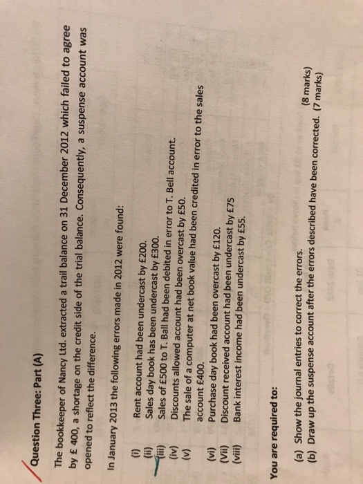 Question Three: Part (A) The bookkeeper of Nancy Ltd. extracted a trail balance on 31 December 2012 which failed to agree by £ 400, a shorta opened to reflect the difference. ge on the credit side of the trial balance. Consequently, a suspense account was In January 2013 the following errors made in 2012 were found: (i) (ii) Til) (iv) (v) Rent account had been undercast by £200. Sales day book has been undercast by £300. Sales of £500 to T. Ball had been debited in error to T. Bell account. Discounts allowed account had been overcast by £50. The sale of a computer at net book value had been credited in error to the sales account £400. Purchase day book had been overcast by £120. Discount received account had been undercast by £75 (vi) (Vii) (vii) Bank interest income had been undercast by £55. You are required to: (a) Show the journal entries to correct the errors. (b) Draw up the suspense account after the errors described have been corrected. (7 marks) (8 marks)