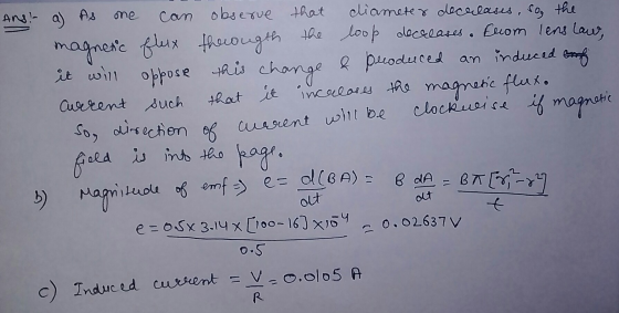 Ans: a) As one can observe that diameter decreases, so, the magnetic flux througth the loop decreases. From lens law, it will