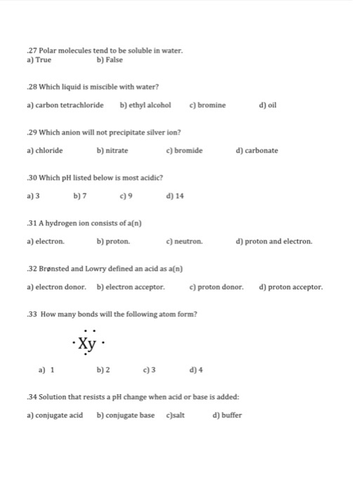 .27 Polar molecules tend to be soluble in water. b) False a True .28 Which liquid is miscible with water? d) oil a) carbon tetrachloride b) ethyl alcohol bromine .29 Which anion will not precipitate silver ion? a) chloride b) nitrate c) bromide d) carbonate .30 Which pH listed below is most acidic? b07 d) 14 a) 3 c)9 .31 A hydrogen ion consists of a(n) a) electron. b) proton. d) proton and electron. c) neutron. .32 Bronsted and Lowry defined an acid as a(n) a) electron donor. b) electron acceptor. c) proton donor. d) proton acceptor. .33 How many bonds will the following atom form? Xy a) 1 b02 c 3 d04 .34 Solution that resists a pH change when acid or base is added: a) conjugate acid b) conjugate base csalt d) buffer