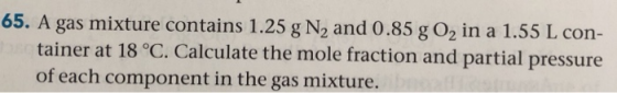 65. A gas mixture contains 1.25 g N2 and 0.85 g O2 in a 1.55 L con- tainer at 18 °C. Calculate the mole fraction and partial