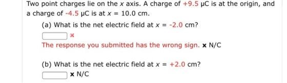 Two point charges lie on the x axis. A charge of +9.5 HC is at the origin, and a charge of-4.5 pC is at x = 10.0 cm. (a) what is the net electric field at x =-2.0 cm? The response you submitted has the wrong sign. x N/C (b) what is the net electric field at x = +2.0 cm? x N/C
