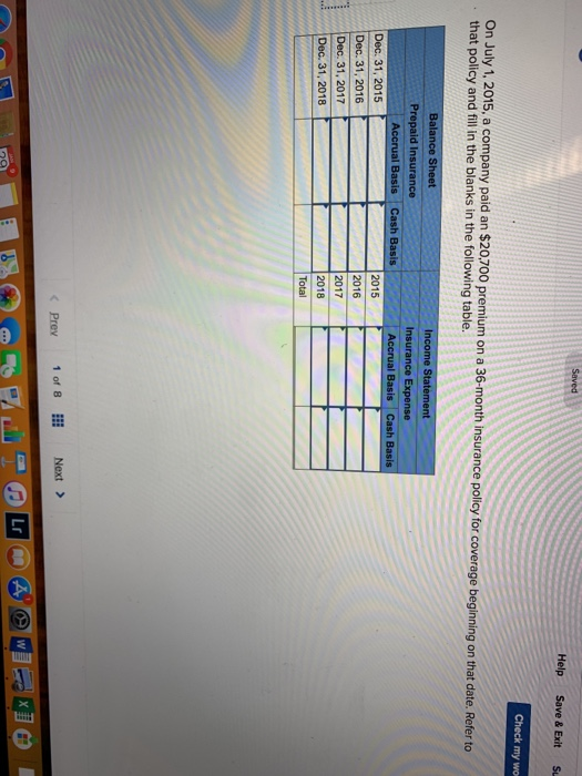 Help Save & ExitS Check my wo On July 1, 2015, a company paid an $20.700 premium on a 36-month insurance policy for c that policy and fill in the blanks in the following table. overege beginning on that date. Refer to Balance Sheet Income Statement Prepaid Insurance Insurance Expense Accrual Accrual Basis Cash Basis Dec. 31, 2015 Dec. 31, 2016 Dec. 31, 2017 Dec. 31, 2018 2015 2016 2017 2018 Total Prey 10, 8Ⅲ Next > Lr