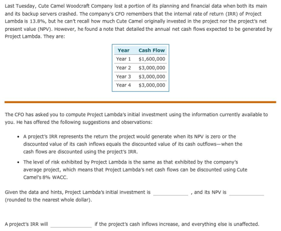 Last Tuesday, Cute Camel Woodcraft Company lost a portion of its planning and financial data when both its main and its backup servers crashed. The companys CFO remembers that the internal rate of return (IRR) of Projedt Lambda is 13.8%, but he cant recall how much Cute Camel originally invested in the project nor the projects net present value (NPV). However, he found a note that detailed the annual net cash flows expected to be generated by Project Lambda. They are: Year Cash Flow Year 1 $1,600,000 Year 2 $3,000,000 Year 3 $3,000,000 Year 4 $3,000,000 The CFO has asked you to compute Project Lambdas initial investment using the information currently available to you. He has offered the following suggestions and observations: . A projects IRR represents the return the project would generate when its NPV is zero or the discounted value of its cash inflows equals the discounted value of its cash outflows-when the cash flows are discounted using the projects IRR. The level of risk exhibited by Project Lambda is the same as that exhibited by the companys average project, which means that Project Lambdas net cash flows can be discounted using Cute Camels 890 WACC. Given the data and hints, Project Lambdas initial investment is (rounded to the nearest whole dollar) , and its NPV is A projects IRR will if the projects cash inflows increase, and everything else is unaffected.