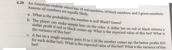 4.28 An American roulette wheel has 18 red numbers, 18 black numbers, and 2 gree Assume all numbers are equally likely a. What is the probability the number is red? Black? Green? b. The player can make simple bets on the color. A dollar bet on red or blac n numbers. k returns a dollar the variance of this bet? profit if red or black comes up. What is the expected value of this bet? What is c Abet on a single number pays 35 to 1 (if the number comes up, the bettor profits 555 or each dollar bet). What is the expected value of this bet? What is the variance of this bet?