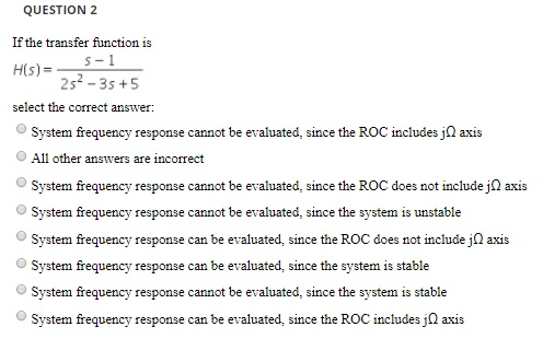 QUESTION 2 If the transfer function is 2s-3s +5 select the correct answer OSystem frequency response cannot be evaluated, since the ROC includes j axis All other answers are incorrect System frequency response cannot be evaluated, since the ROC does not include j axis System frequency response cannot be evaluated, since the system is unstable System frequency response can be evaluated, since the ROC does not include j axis O System tequency response can be evaluated, since the system is stable O System frequency response cannot be evaluated, since the system is stable System frequency response can be evaluated, since the ROC includes j2 axis