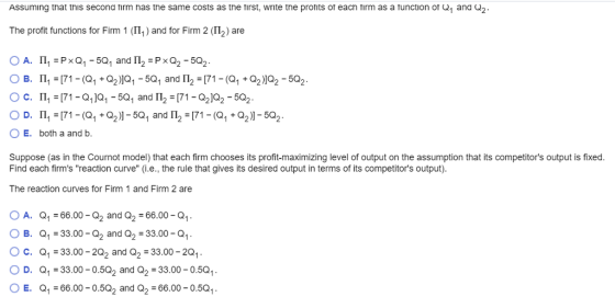 Assuming that this second tirm nas the same costs as the tirst, write the pronits of eacn tirm as a unction of Q1 and G2 The profit functions for Firm 1 (n, ) and for Firm 2 (Π2) are 0 D. 111-(71-Q1 + Q2)]-SQ1 and 11,-(71-Q1 + Q21-SQ2 E. both a and b. Suppose (as in the Cournot model) that each firm chooses its profit-maximizing level of output on the assumption that its competitors output is fixed Find each firms reaction curve (i.e., the rule that gives its desired output in terms of its competitors output) The reaction curves for Firm 1 and Firm 2 are O A. Q1-66.00-Q2 and Q2-66.00-Q1 O B. Q1-33.00-Q2 and Q2-33.00-Q1 . O C. Q1-33.00-202 and Q2-33.00-201 OD. Q1-33.00-0.502 and Q2 -33.00-0.5Q OE. Q1-66.00-0.5Q2 and Q2-66.00-0.5Q1. .