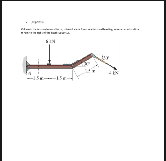 2. (20 points) Calculate the internal normal force, internal shear force, and internal bending moment at a location 0.75m to the right of the fixed support A 6 kN 30° 30° 1.5 m 4 kN 1.5 m1.5 m