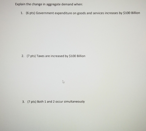 Explain the change in aggregate demand when: 1. (6 pts) Government expenditure on goods and services increases by $100 Billio