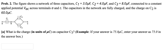 Prob. 2. The figure shows a network of three capacitors, C1 = 3.0 uF, C2 = 4.0uF, and C3 = 8.0uF, connected to a constant app