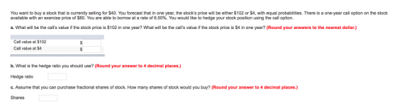 You want to buy a stock that is currently seling for 40. You forecast hat in ne year, he socks price will be either s 02 ors· u probabilities. The es a available with an exercise price of $80. You are able to borrow at a rate of 6.50%. You would like to hedge your stock position using the call option. ne arcal option on est a. What will be the calls value if the stock price is $102 in one year? What will be the calls value if the stock price is $4 in one year? (Round your answers to the nearest dollar.) Call value at $102 Call value at $4 b. What is the hedge ratio you should use? (Round your answer to 4 decimal places.) Hedge ratio c. Assume that you can purchase fractional shares of stock. How many shares of stock would you buy? (Round your answer to 4 decimal places.) Shares