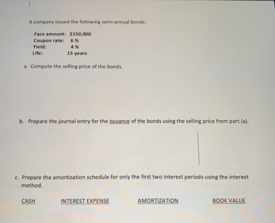 A company issued the following semi-annual bonds: Face amount: $150,000 Coupon rate: 6% Yield: 4% Life: 15 years a. Compute t