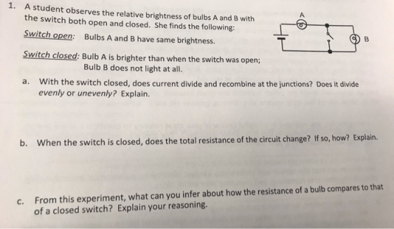 1. A student observes the relative brightness of bulbs A and B with the switch both open and closed. She finds the following: