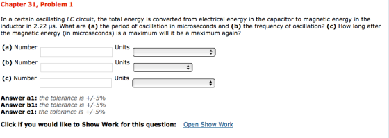 Chapter 31, Problem 1 In a certain oscillating LC circuit, the total energy is converted from electrical energy in the capacitor to magnetic energy in the inductor in 2.22 us. What are (a) the period of oscillation in microseconds and (b) the frequency of oscillation? (c) How long after the magnetic energy (in microseconds) is a maximum will it be a maximum again? (a) Number Units (b) Number Units a (c) Number Units Answer a1: the tolerance is +/-5% Answer b1: the tolerance is +/-5% Answer c1: the tolerance is +/-5% Click if you would like to Show Work for this question Open Show Work