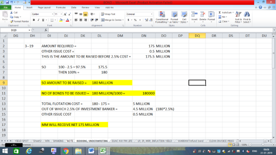 Home nert Page Layout Formulas Data Review View dd-Ins Cut Σ AutoSum ー E ゴWrap Text ta copy. в 1 프 . Ej-., Δ. : rーー 逻锂函Merge & Center. $, % , 弼,8 Conditional Format eCell Insert Delete Format Sort &Find & 2 ClearFe Select Edting Format Painter Formatting, as Table w styles. ▼ ㆆ ▼ Clipboard Alignment Number Cells DG DH DI DJ DK DL DM DN DO DP DR DS DT DU 3-19 AMOUNT REQUIRED OTHER ISSUE COST THIS IS THE AMOUNT TO BE RAISED BEFORE 2.5% COST- 175 MILLION 0.5 MILLION 175.5 MILLION 4 5 6 SO 100-2.5-97.5% THEN 100%= 175.5 180 9 SO AMOUNT TO BE RAISED = 180 MILLION 10 NO OF BONDS TO BE ISSUED = 180 MILLION/1000 = 180000 12 13 14 15 16 17 18 19 TOTAL FLOTATION COST- OUT OF WHICH 2.5% OF INVESTMENT BANKER- OTHER ISSUE COST 5 MILLION 4.5 MILLION 0.5 MILLION 180-175 = (180*2.5%) MM WILL RECEIVE NET 175 MILLION YIELD SPOT Sheet2 AFN BANKING NOTE BIDDING, UNDERWRITING EUAC AW PM LIFE LP I MRP. INFLATION YIELD WARRANT fund bond -CLEAN INVOICE PRICE LI 福 130% 31-01-2019