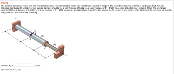 P6.074 The torsional assembly consists of a cold-rolled stainless steel tube connected to a solid cold-rolled brass segment at flange C. The assembly is securely fastened to rigid supports at A and D Stainless steel tubes (1) and (2) have an outside diameter of 3.125 in, a wall thickness of 0.082 in., a shear modulus of G = 14200 ksi, and an allowable shear stress of 38 ksi. The solid brass segment (3) has a diameter of 1.3125 in., a shear modulus of G 3900 ksi, and an allowable shear stress of 16 ksi. Assume L1-51 in., L2-34 in., and L3-24 in. Determine the maximum permissible magnitude for the concentrated torque Tp. TB Answer: To = kip-in the tolerance is +/-2%