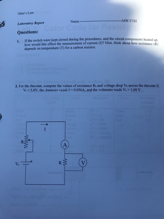 Ohms Law Name MWITTH Laboratory Report Questions: 1. If the switch were kept closed during the procedures, and the circuit components heated up. how would this effect the measurement of current (D)? Hint, think about how resistance (R) depends on temperature (T) for a carbon resistor. 2. For the rheostat, compute the values of resistance Rh and voltage drop Vh across the rheostat if, Vi-5.0V, the Ammeter reads I-0.056A, and the voltmeter reads Vs-1.69 V.