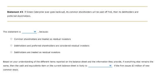 Statement #3: If Green Caterpillar ever goes bankrupt, its common stockholders will be paid off first, then its debtholders and preferred stockholders This statement is ,because: Common shareholders are treated as residual investors Debtholders and preferred shareholders are considered residual investors Debtholders are treated as residual investors Based on your understanding of the different items reported on the balance sheet and the information they provide, if everything else remains the same, then the cash and equivalents item on the current balance sheet is likely to common stock if the firm issues $3 million of new