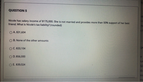 QUESTION 5 Nicole has salary income of $175,000. She is not married and provides more than 50% support of her best friend. Wh